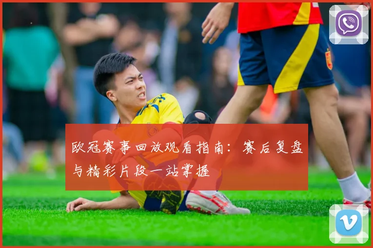 欧冠赛事回放观看指南：赛后复盘与精彩片段一站掌握