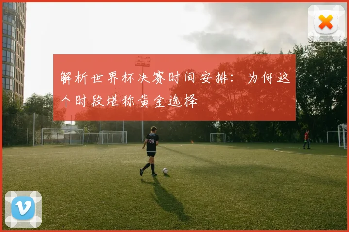 解析世界杯决赛时间安排：为何这个时段堪称黄金选择