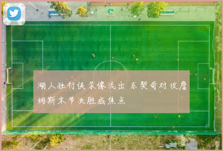 湖人独行侠录像流出 东契奇对攻詹姆斯末节决胜成焦点