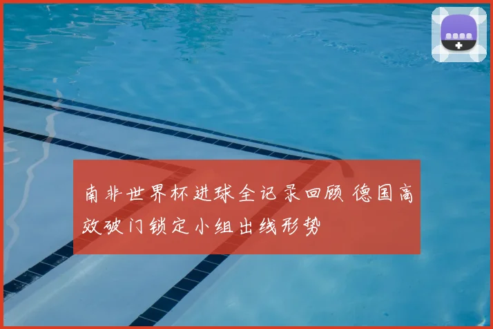南非世界杯进球全记录回顾 德国高效破门锁定小组出线形势