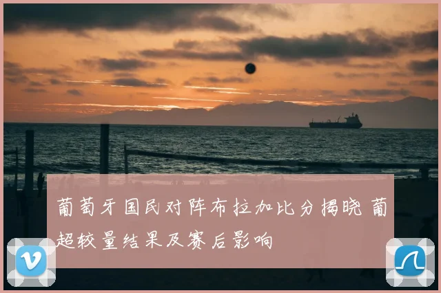 葡萄牙国民对阵布拉加比分揭晓 葡超较量结果及赛后影响