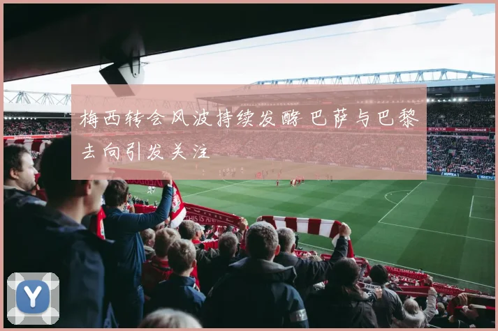 梅西转会风波持续发酵 巴萨与巴黎去向引发关注