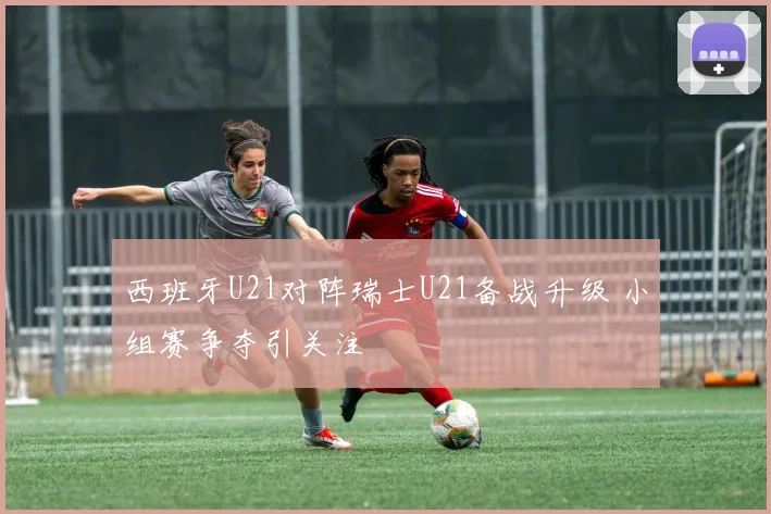 西班牙U21对阵瑞士U21备战升级 小组赛争夺引关注