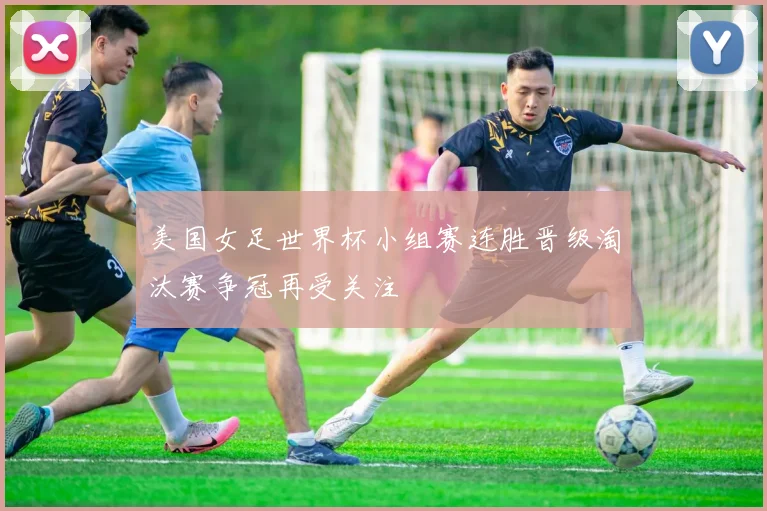 美国女足世界杯小组赛连胜晋级淘汰赛争冠再受关注