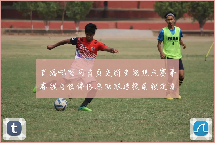 直播吧官网首页更新多场焦点赛事赛程与伤停信息助球迷提前锁定看点