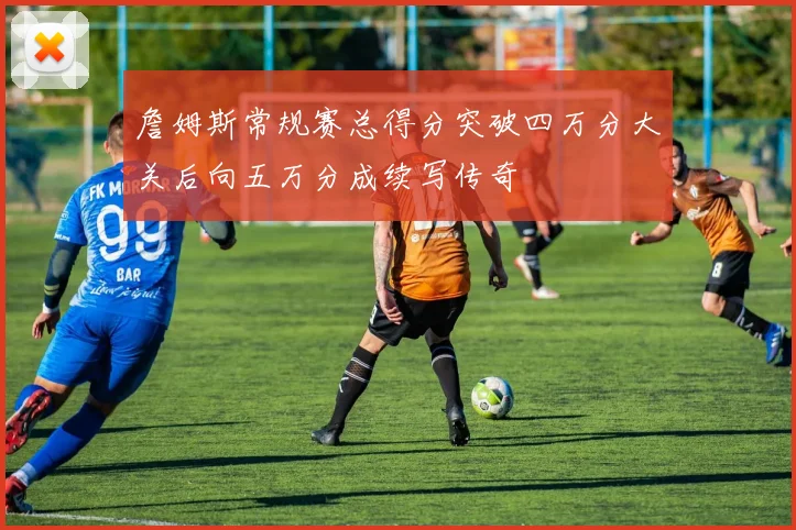 詹姆斯常规赛总得分突破四万分大关后向五万分成续写传奇