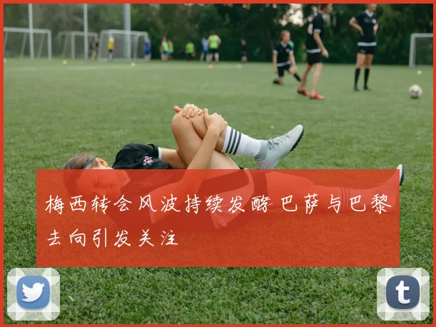 梅西转会风波持续发酵 巴萨与巴黎去向引发关注