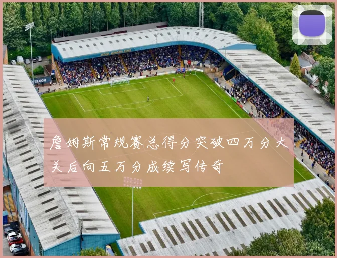 詹姆斯常规赛总得分突破四万分大关后向五万分成续写传奇