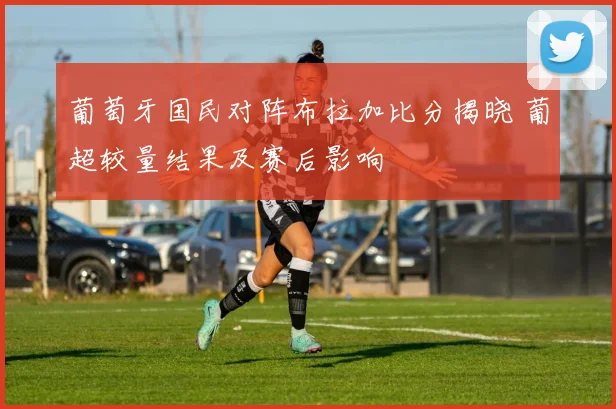 葡萄牙国民对阵布拉加比分揭晓 葡超较量结果及赛后影响