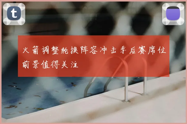 火箭调整轮换阵容冲击季后赛席位前景值得关注