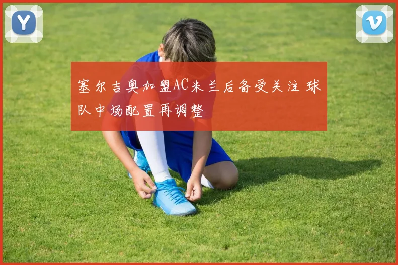 塞尔吉奥加盟AC米兰后备受关注 球队中场配置再调整