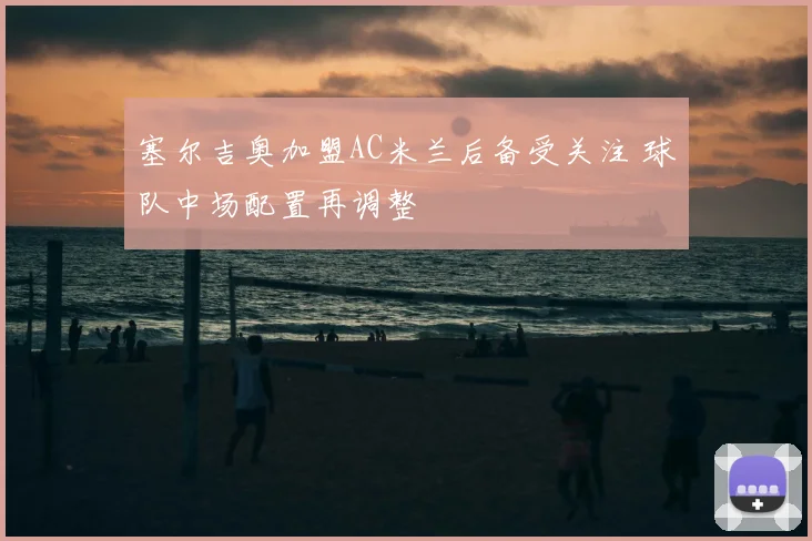 塞尔吉奥加盟AC米兰后备受关注 球队中场配置再调整