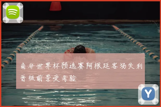 南非世界杯预选赛阿根廷客场失利晋级前景受考验