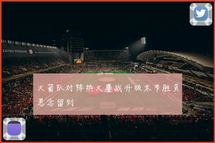 火箭队对阵热火鏖战升级末节胜负悬念留到