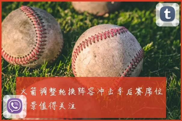 火箭调整轮换阵容冲击季后赛席位前景值得关注
