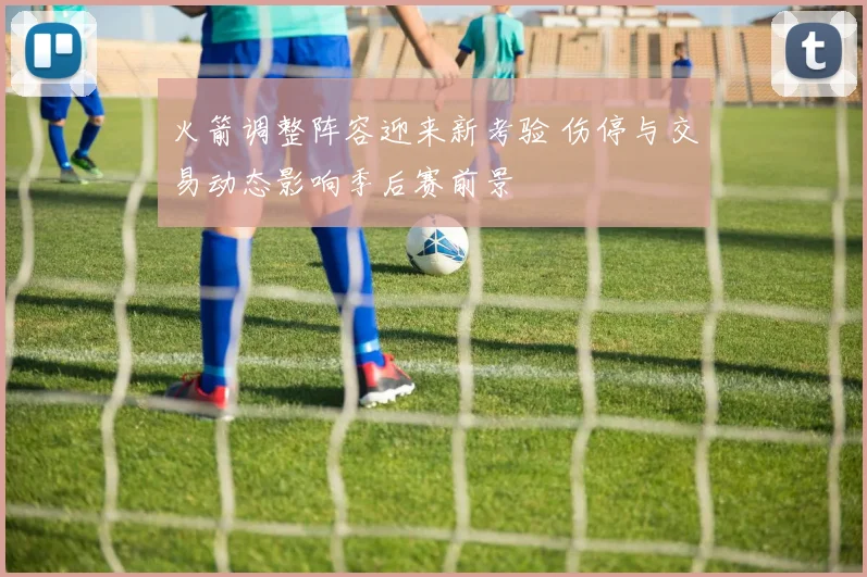 火箭调整阵容迎来新考验 伤停与交易动态影响季后赛前景