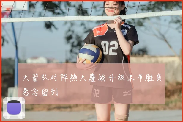 火箭队对阵热火鏖战升级末节胜负悬念留到