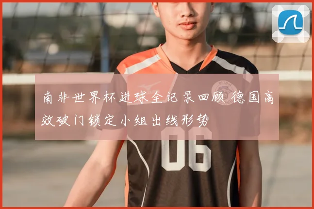 南非世界杯进球全记录回顾 德国高效破门锁定小组出线形势