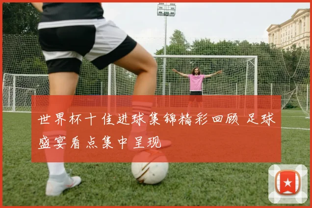 世界杯十佳进球集锦精彩回顾 足球盛宴看点集中呈现