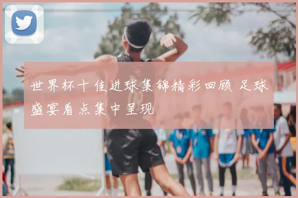 世界杯十佳进球集锦精彩回顾 足球盛宴看点集中呈现