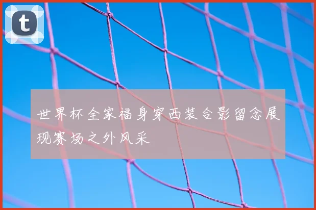 世界杯全家福身穿西装合影留念展现赛场之外风采