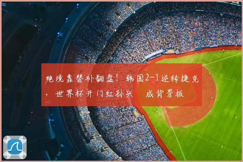 绝境靠替补翻盘!韩国2-1逆转捷克,世界杯开门红孙兴慜成背景板