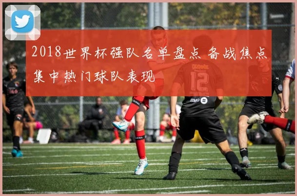 2018世界杯强队名单盘点 备战焦点集中热门球队表现