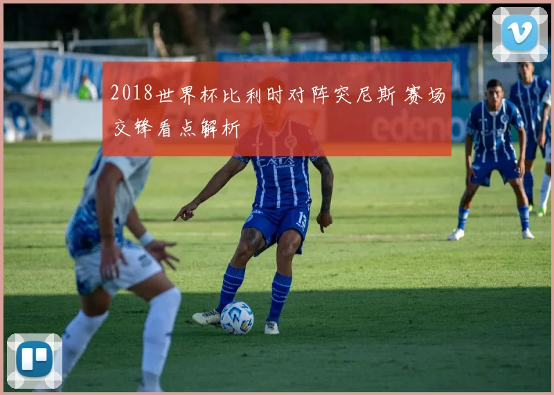 2018世界杯比利时对阵突尼斯 赛场交锋看点解析