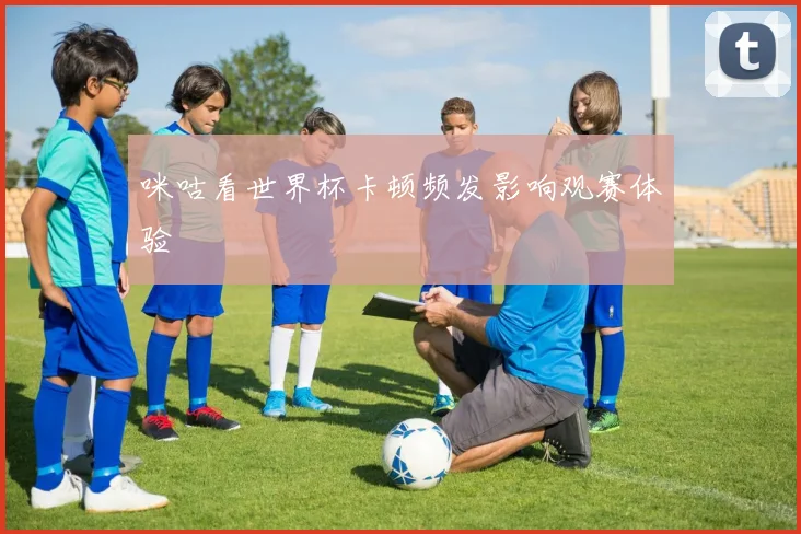 咪咕看世界杯卡顿频发影响观赛体验