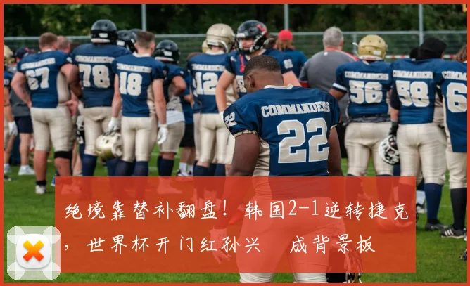 绝境靠替补翻盘！韩国2-1逆转捷克，世界杯开门红孙兴慜成背景板